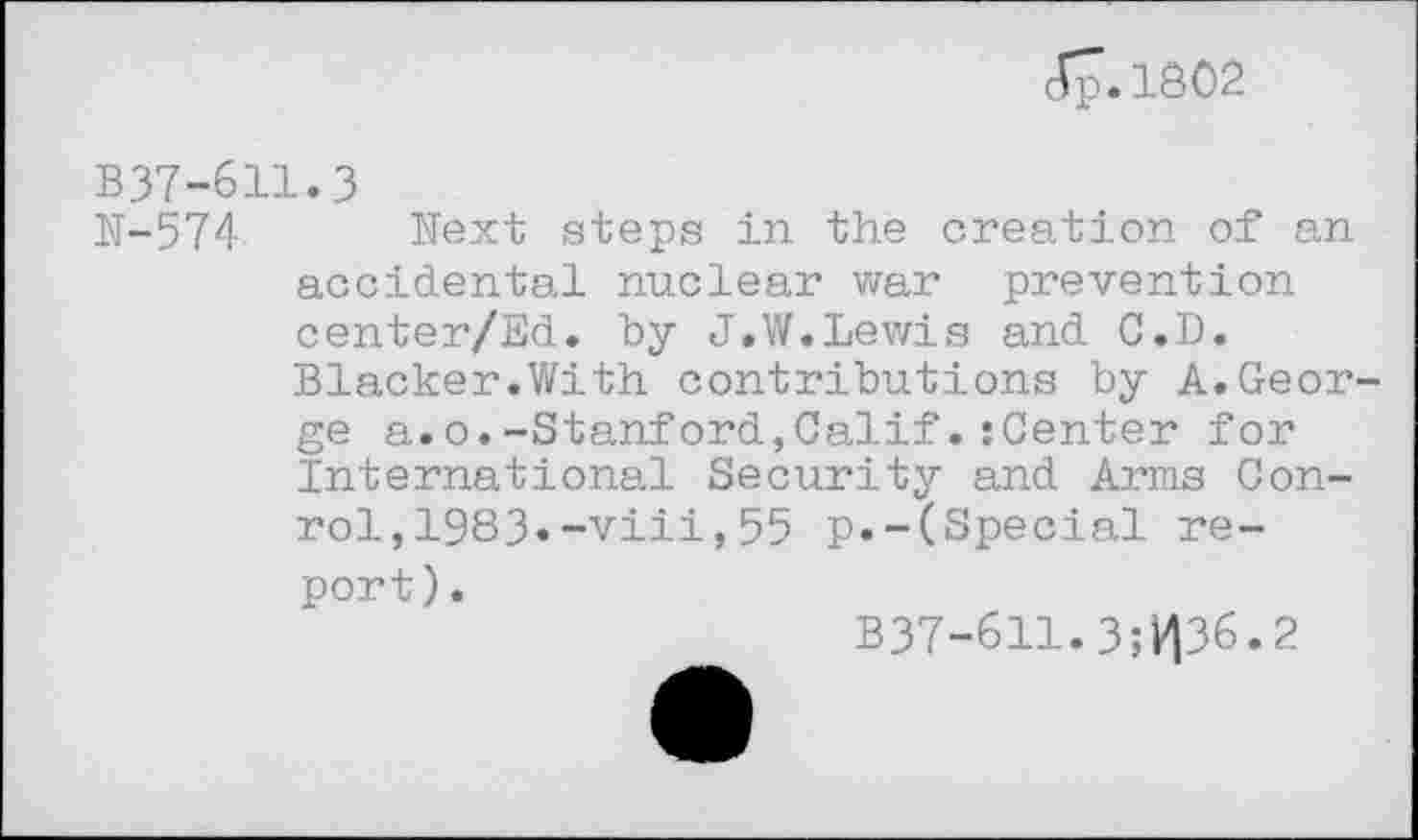 ﻿(Ç.1802
B37-611.3
N-574 Next steps in the creation of an accidental nuclear war prevention center/Ed. by J.W.Lewis and C.D. Blacker.With contributions by A.Geor ge a.o.-Stanford,Calif.:Center for International Security and Arms Con-rol,1983»-viii,55 p.-(Special report).
B37-611.3;V|36.2